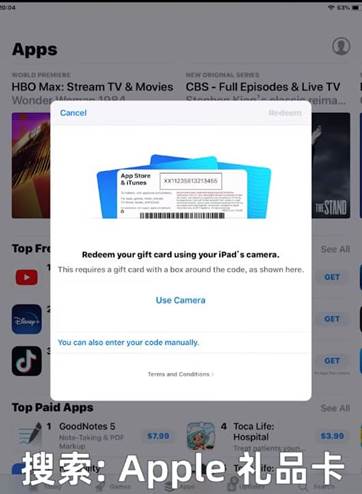 Apps 到 廴 M 流 料 t HBO Max: Stream TV & Movies ? 63 CBS - Full Episodes & Live TV Wond Top 0 卩 5t0r0 , 1239B , 3 04 彝 羲 NO 《 用 《 WI 10 思 Il 诩 Ill 斟 到 See Redeem your giftcard usi 四 your iPad carnera 性 s requires a gift card 山 a bo around the code, as 5h0 n here. Use Camera You can 引 SO enter your code manually Top Pa 1 GoodNotes 5 , m 、 Cmditims 4 Toca Life: Hospital 搜 索 : Apple 礼 品 卡